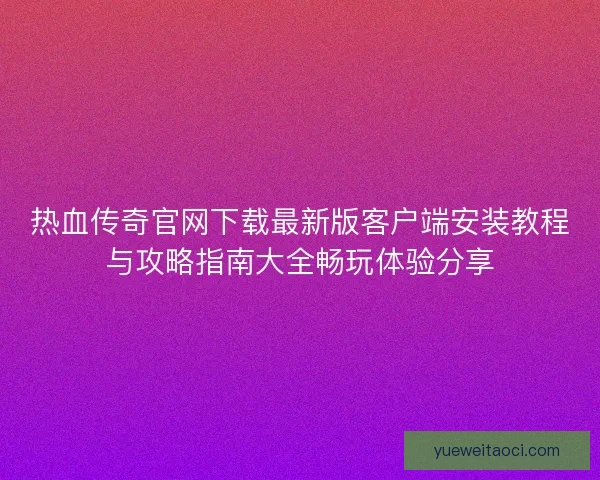 热血传奇官网下载最新版客户端安装教程与攻略指南大全畅玩体验分享