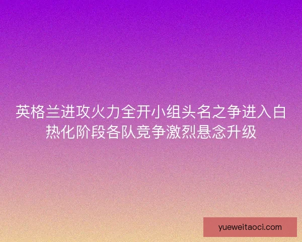 英格兰进攻火力全开小组头名之争进入白热化阶段各队竞争激烈悬念升级
